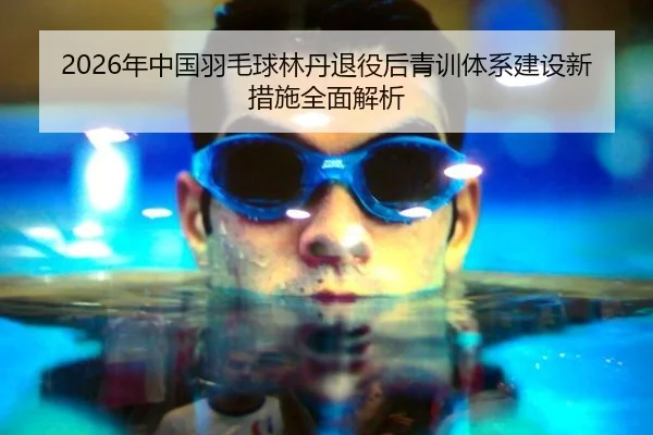 2026年中国羽毛球林丹退役后青训体系建设新措施全面解析